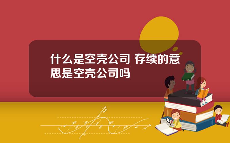 什么是空壳公司 存续的意思是空壳公司吗